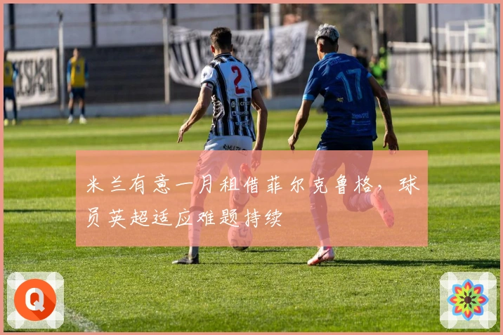 米兰有意一月租借菲尔克鲁格，球员英超适应难题持续