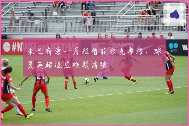 米兰有意一月租借菲尔克鲁格，球员英超适应难题持续