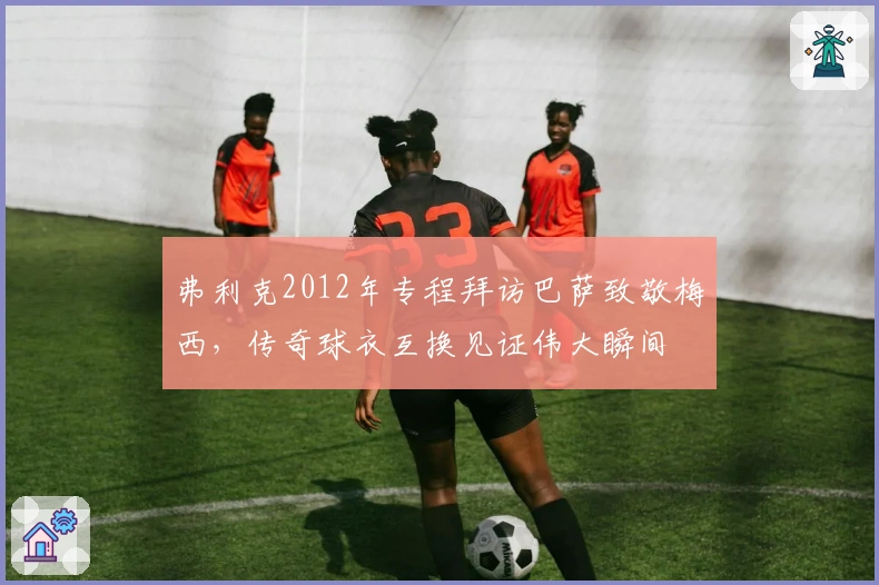 弗利克2012年专程拜访巴萨致敬梅西，传奇球衣互换见证伟大瞬间