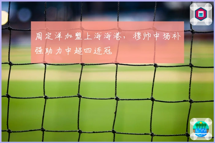 周定洋加盟上海海港，穆帅中场补强助力中超四连冠