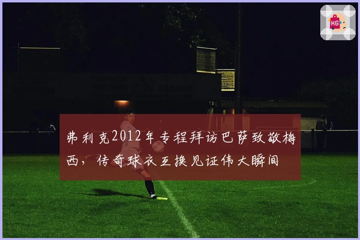 弗利克2012年专程拜访巴萨致敬梅西，传奇球衣互换见证伟大瞬间
