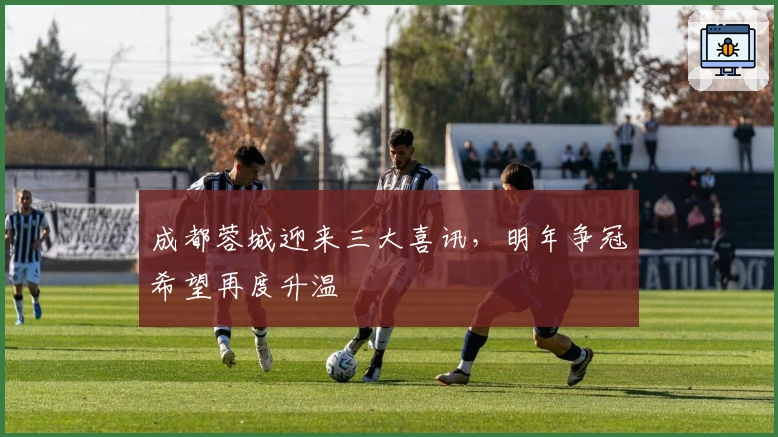 成都蓉城迎来三大喜讯，明年争冠希望再度升温