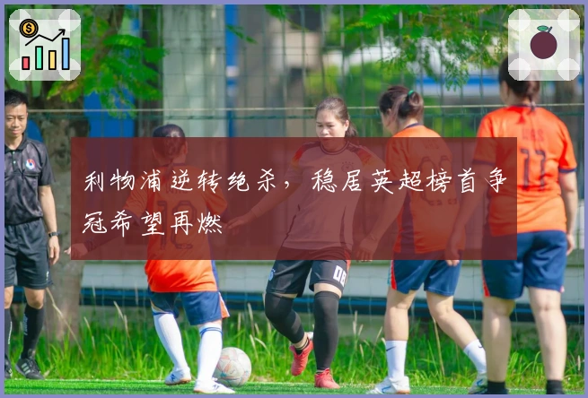 利物浦逆转绝杀，稳居英超榜首争冠希望再燃