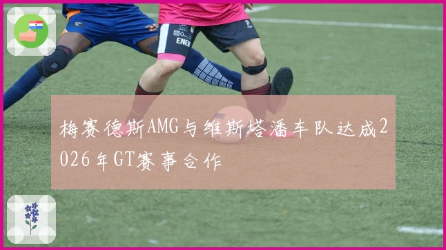 梅赛德斯AMG与维斯塔潘车队达成2026年GT赛事合作