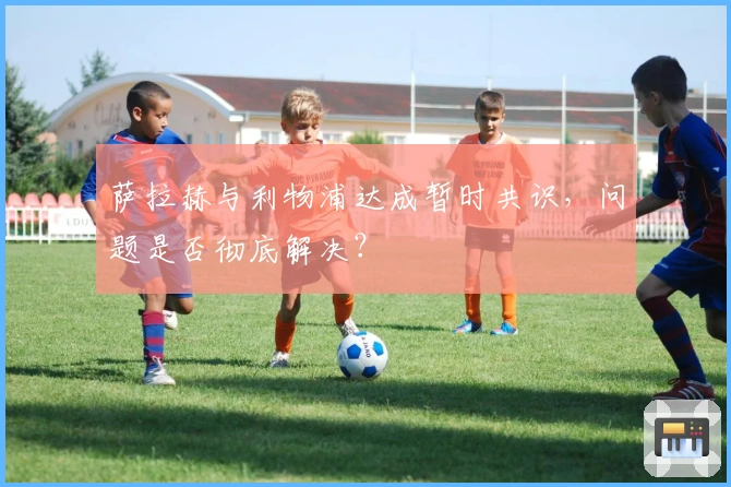 萨拉赫与利物浦达成暂时共识，问题是否彻底解决？