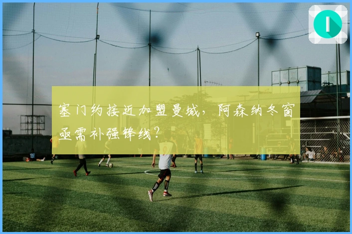 塞门约接近加盟曼城，阿森纳冬窗亟需补强锋线？